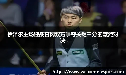 伊泽尔主场迎战甘冈双方争夺关键三分的激烈对决